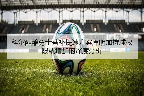 科尔酝酿勇士替补提速方案库明加持球权限或增加的深度分析